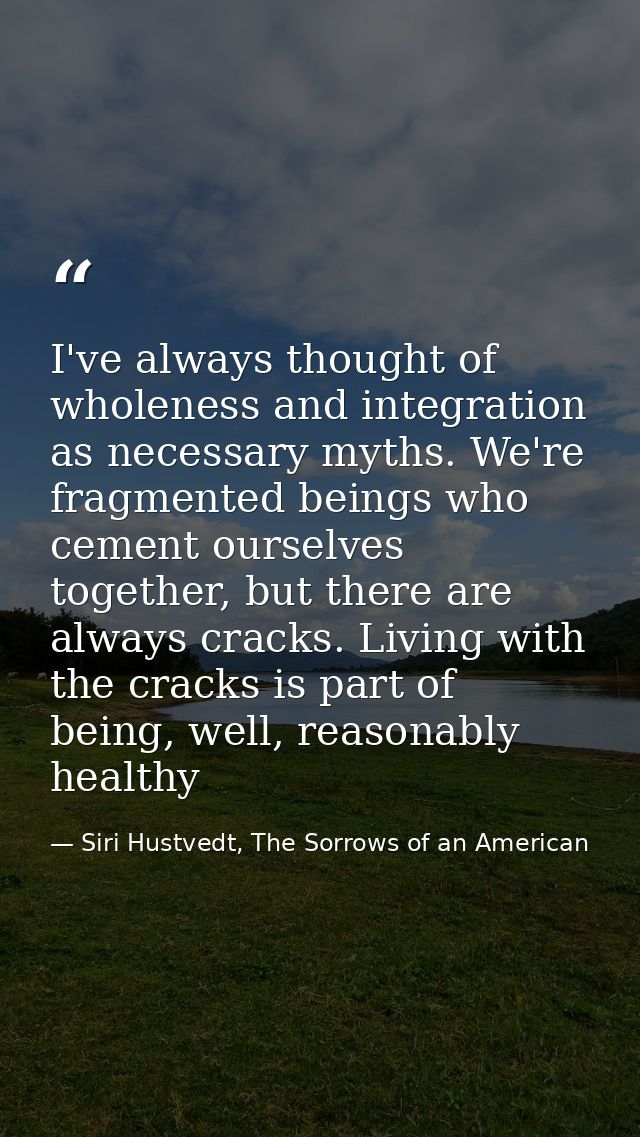 I've always thought of wholeness and integration as necessary myths. We're fragmented beings who cement ourselves togeth — Siri Hustvedt, The Sorrows of an American