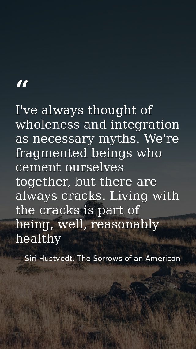 I've always thought of wholeness and integration as necessary myths. We're fragmented beings who cement ourselves togeth — Siri Hustvedt, The Sorrows of an American