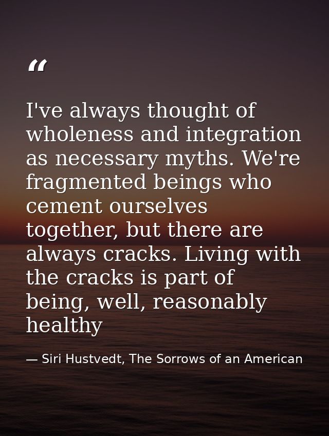 I've always thought of wholeness and integration as necessary myths. We're fragmented beings who cement ourselves togeth — Siri Hustvedt, The Sorrows of an American
