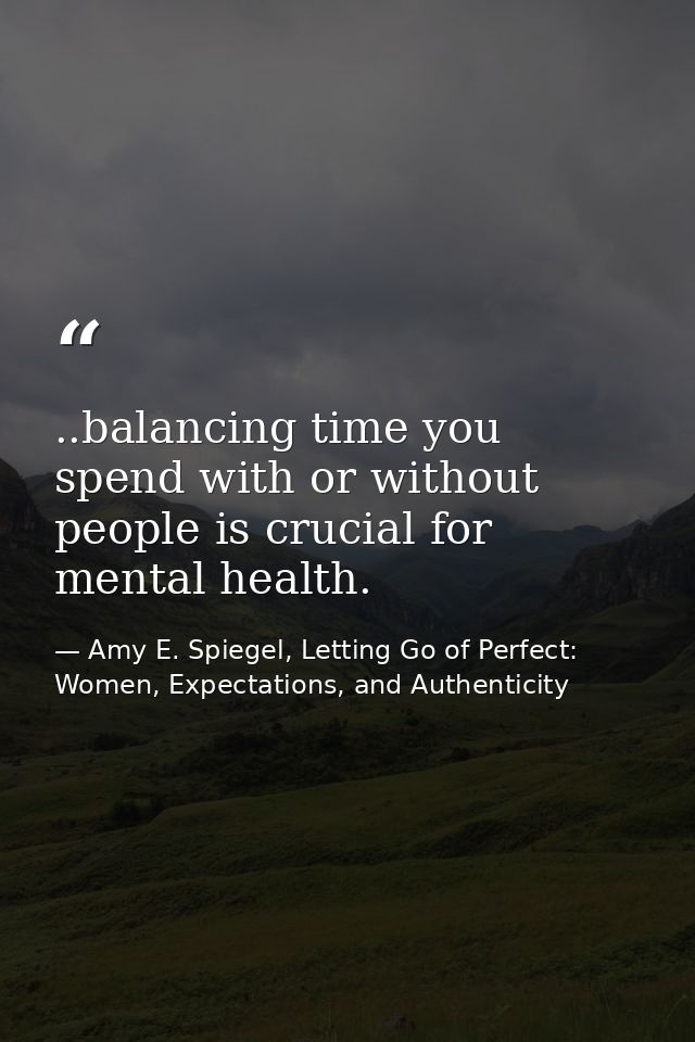 ..balancing time you spend with or without people is crucial for mental health. — Amy E. Spiegel, Letting Go of Perfect: Women, Expectations, and Authenticity