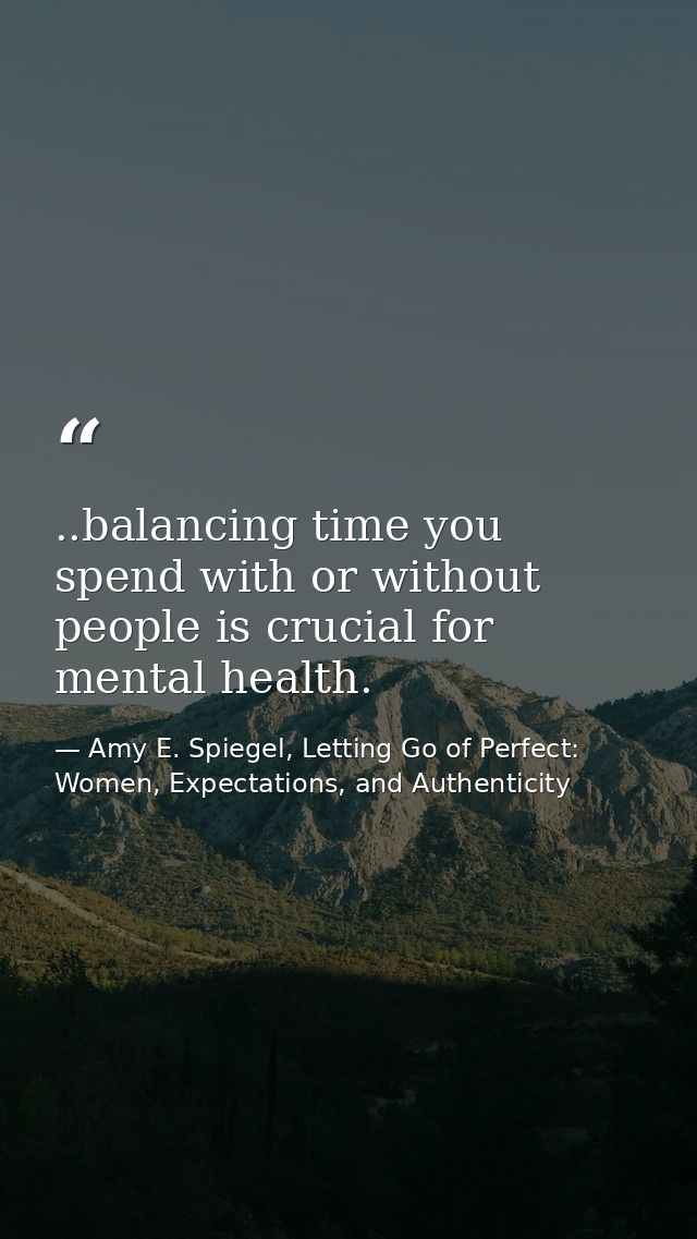 ..balancing time you spend with or without people is crucial for mental health. — Amy E. Spiegel, Letting Go of Perfect: Women, Expectations, and Authenticity