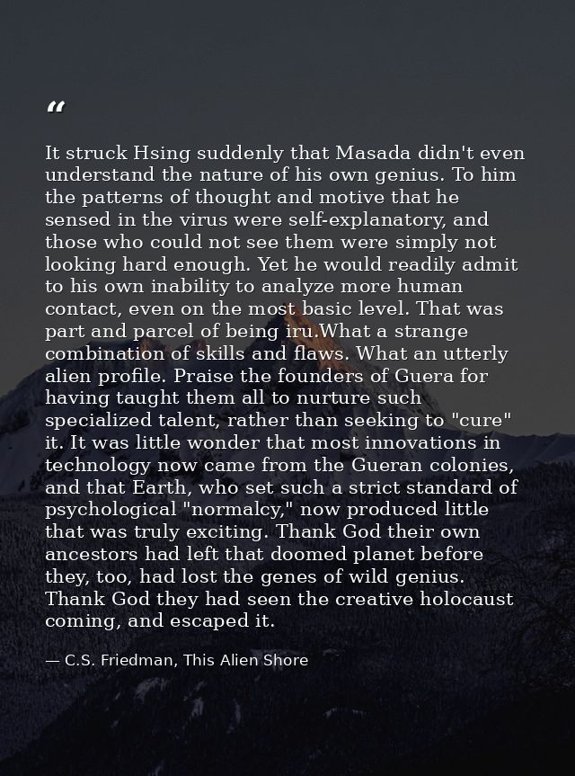 It struck Hsing suddenly that Masada didn't even understand the nature of his own genius. To him the patterns of thought — C.S. Friedman, This Alien Shore
