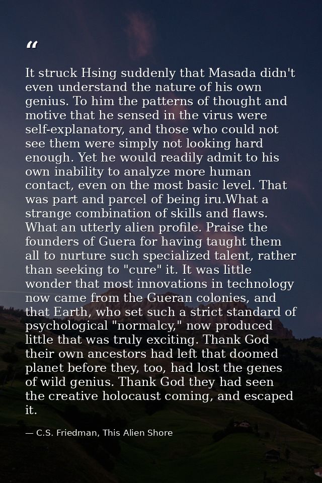 It struck Hsing suddenly that Masada didn't even understand the nature of his own genius. To him the patterns of thought — C.S. Friedman, This Alien Shore