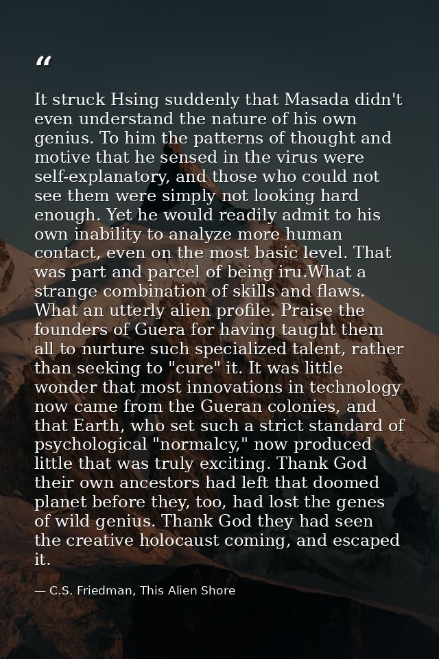 It struck Hsing suddenly that Masada didn't even understand the nature of his own genius. To him the patterns of thought — C.S. Friedman, This Alien Shore