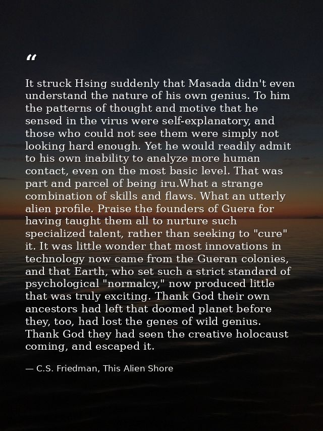 It struck Hsing suddenly that Masada didn't even understand the nature of his own genius. To him the patterns of thought — C.S. Friedman, This Alien Shore