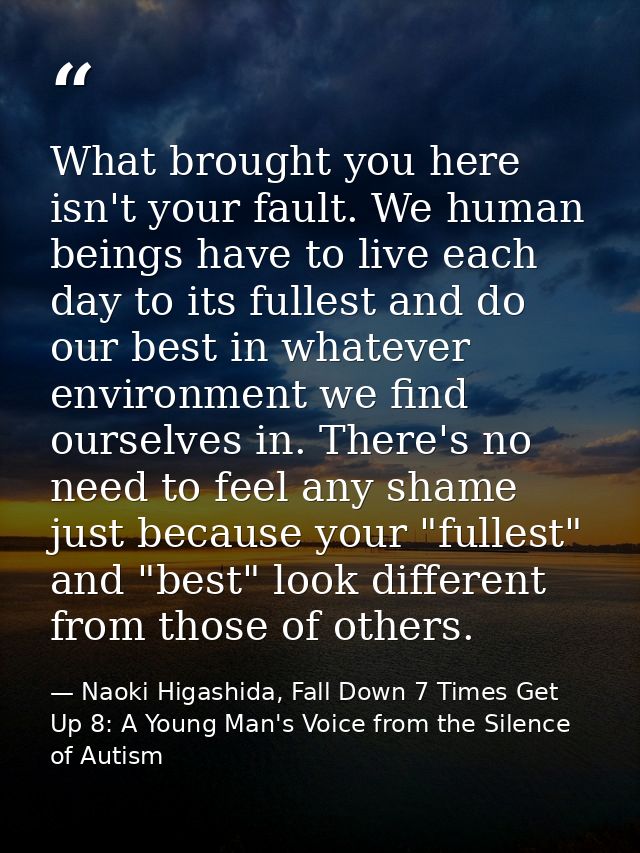 What brought you here isn't your fault. We human beings have to live each day to its fullest and do our best in whatever — Naoki Higashida, Fall Down 7 Times Get Up 8: A Young Man's Voice from the Silence of Autism