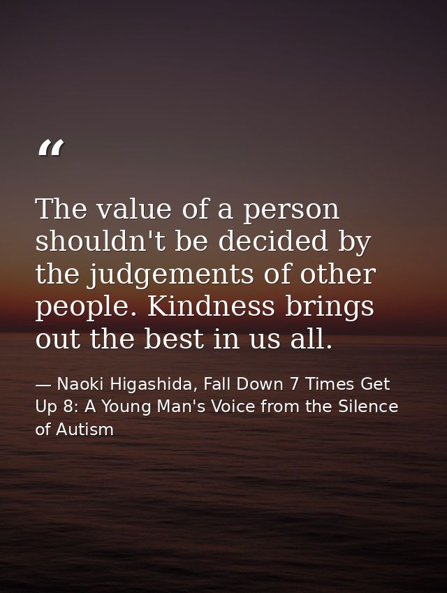 The value of a person shouldn't be decided by the judgements of other people. Kindness brings out the best in us all. — Naoki Higashida, Fall Down 7 Times Get Up 8: A Young Man's Voice from the Silence of Autism