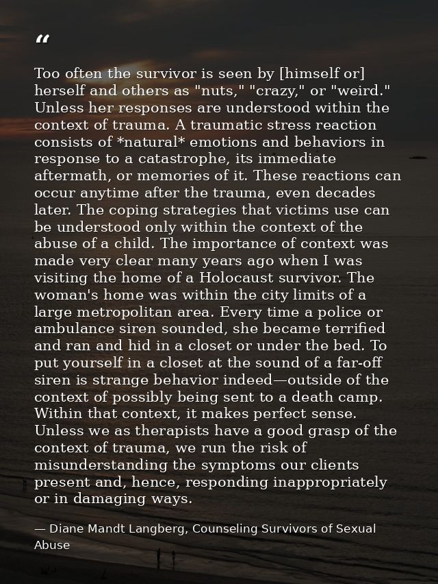 Too often the survivor is seen by [himself or] herself and others as "nuts," "crazy," or "weird." Unless her responses a — Diane Mandt Langberg, Counseling Survivors of Sexual Abuse
