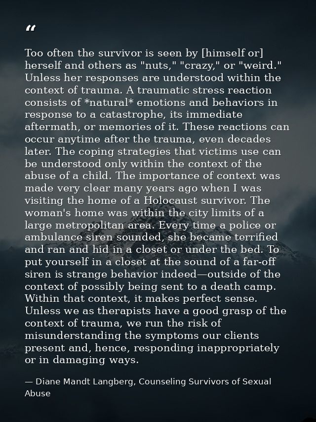Too often the survivor is seen by [himself or] herself and others as "nuts," "crazy," or "weird." Unless her responses a — Diane Mandt Langberg, Counseling Survivors of Sexual Abuse