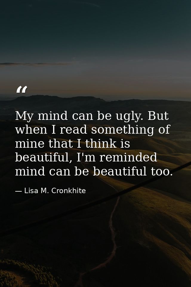 My mind can be ugly. But when I read something of mine that I think is beautiful, I'm reminded mind can be beautiful too — Lisa M. Cronkhite
