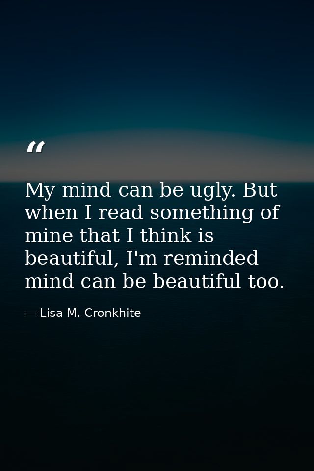 My mind can be ugly. But when I read something of mine that I think is beautiful, I'm reminded mind can be beautiful too — Lisa M. Cronkhite