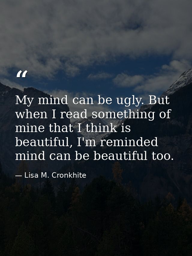 My mind can be ugly. But when I read something of mine that I think is beautiful, I'm reminded mind can be beautiful too — Lisa M. Cronkhite
