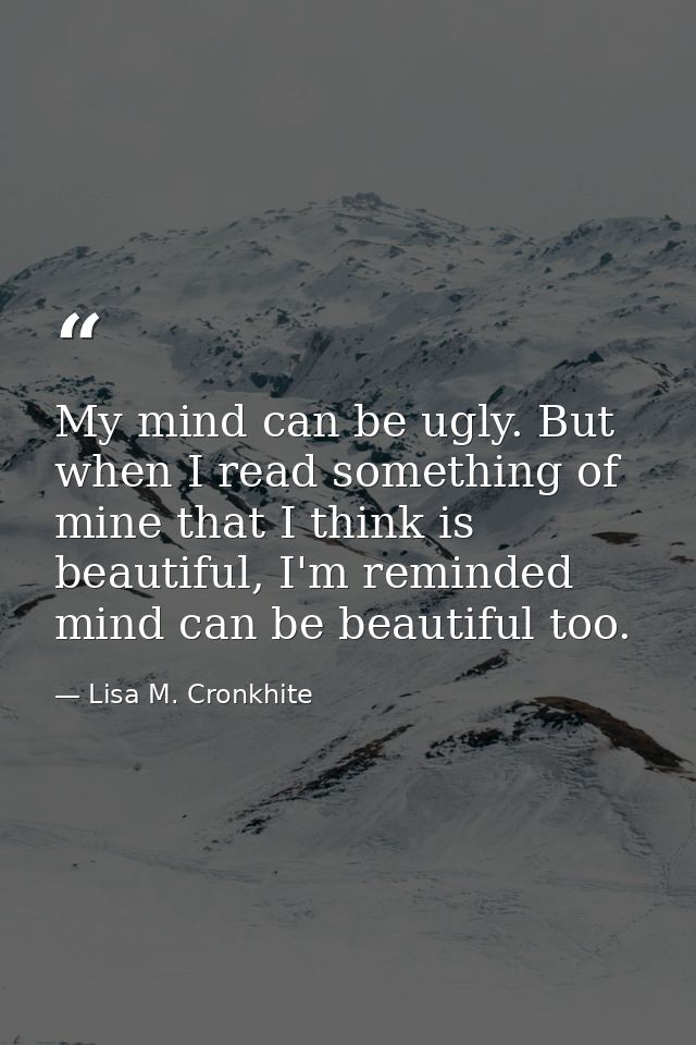 My mind can be ugly. But when I read something of mine that I think is beautiful, I'm reminded mind can be beautiful too — Lisa M. Cronkhite