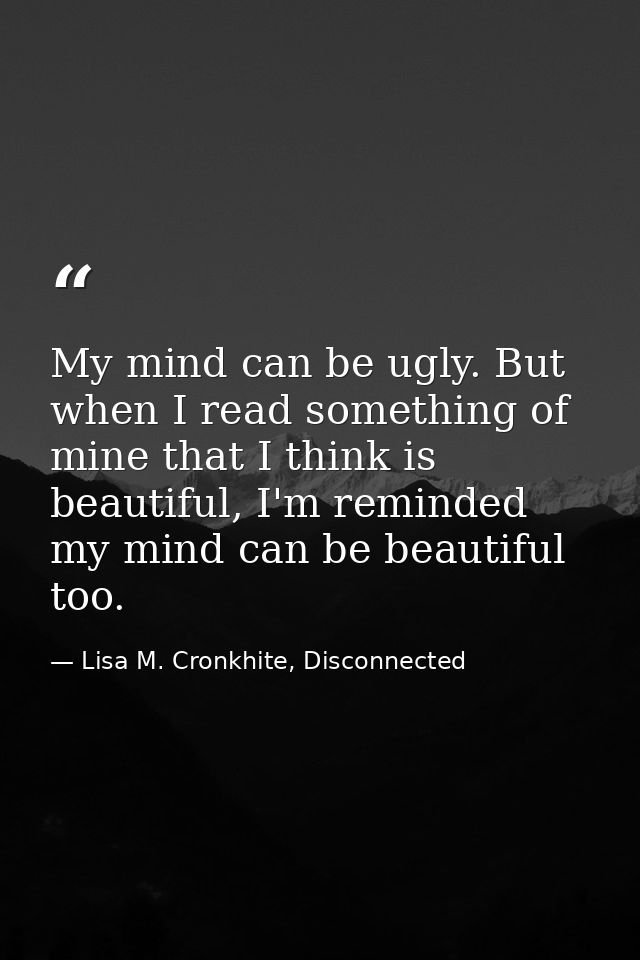 My mind can be ugly. But when I read something of mine that I think is beautiful, I'm reminded my mind can be beautiful  — Lisa M. Cronkhite, Disconnected