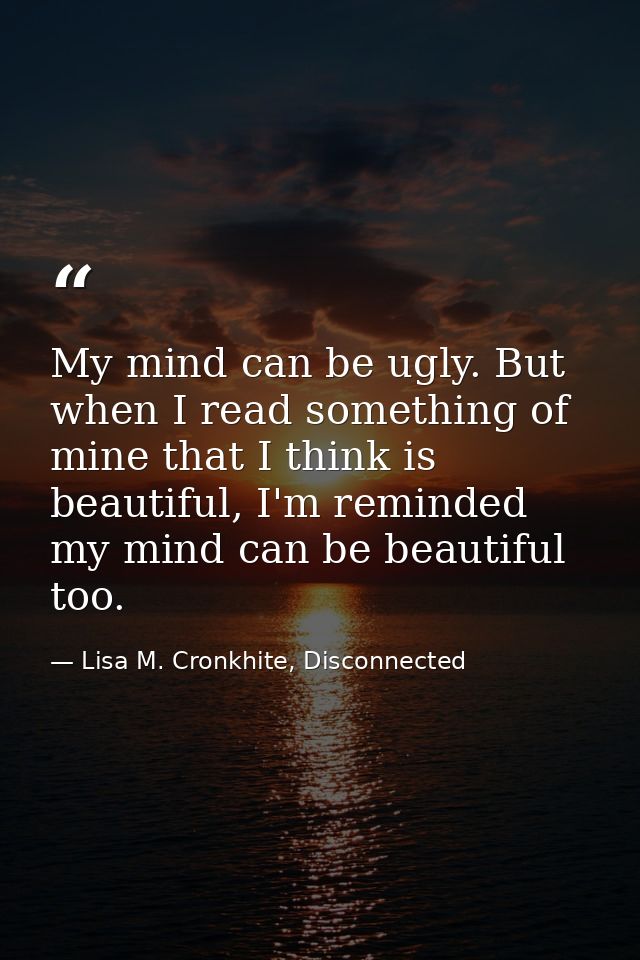 My mind can be ugly. But when I read something of mine that I think is beautiful, I'm reminded my mind can be beautiful  — Lisa M. Cronkhite, Disconnected