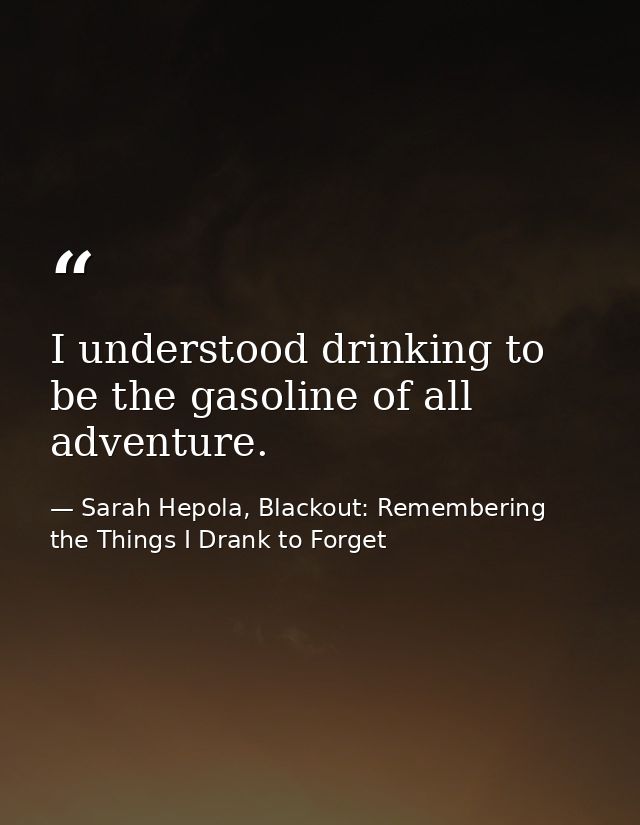 I understood drinking to be the gasoline of all adventure. — Sarah Hepola, Blackout: Remembering the Things I Drank to Forget