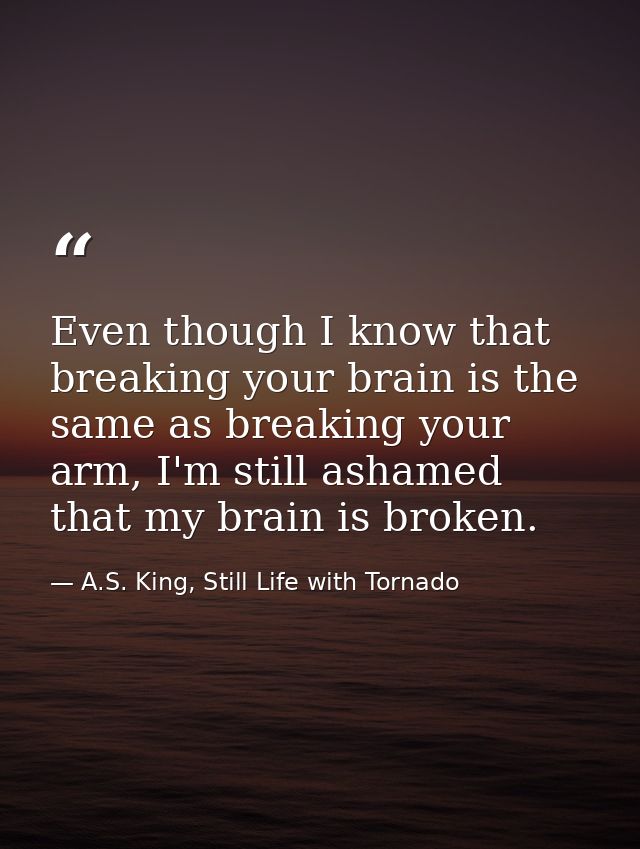 Even though I know that breaking your brain is the same as breaking your arm, I'm still ashamed that my brain is broken. — A.S. King, Still Life with Tornado