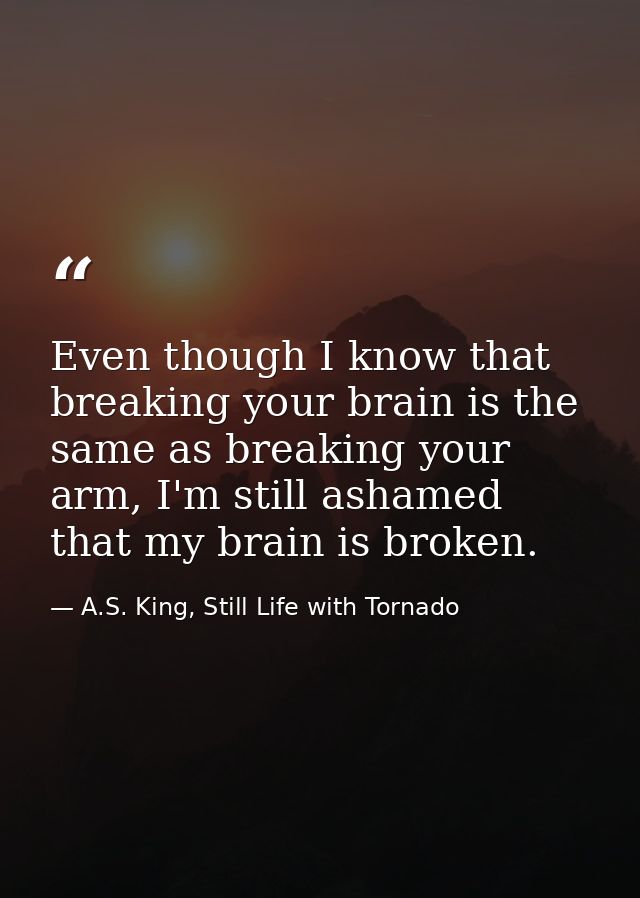 Even though I know that breaking your brain is the same as breaking your arm, I'm still ashamed that my brain is broken. — A.S. King, Still Life with Tornado