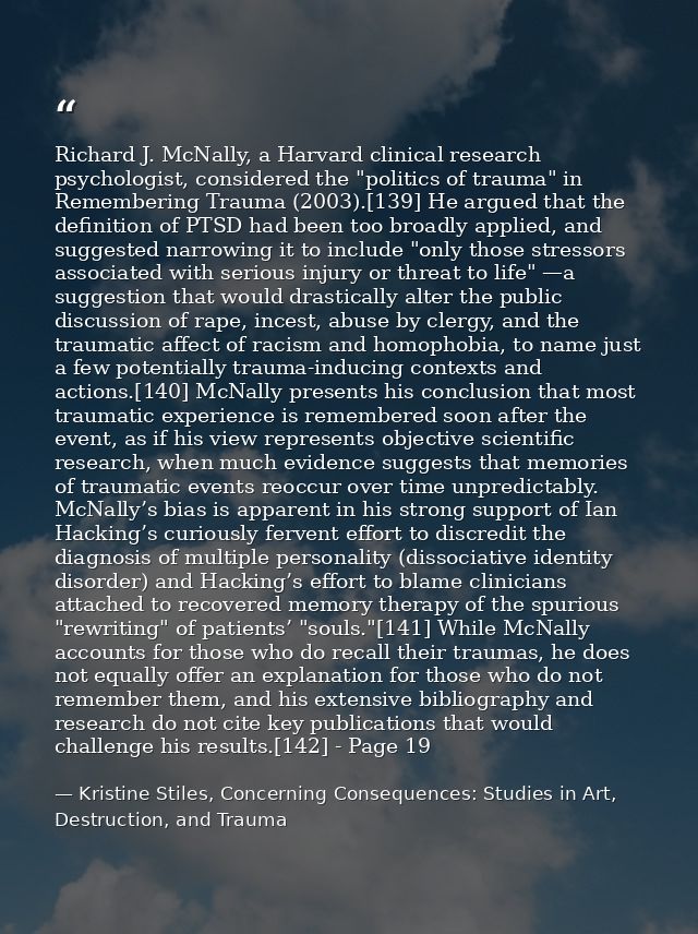 Richard J. McNally, a Harvard clinical research psychologist, considered the "politics of trauma" in Remembering Trauma  — Kristine Stiles, Concerning Consequences: Studies in Art, Destruction, and Trauma