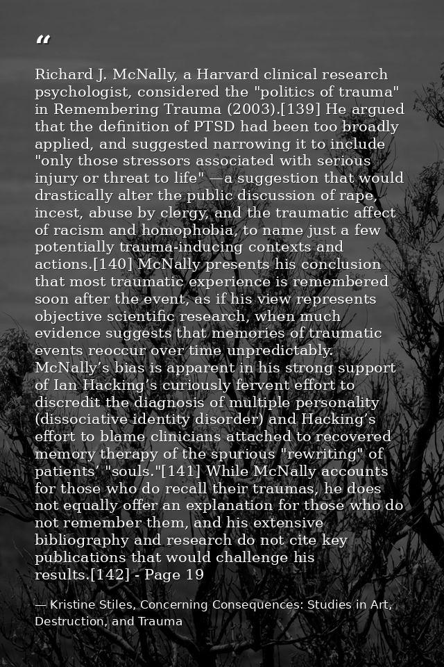 Richard J. McNally, a Harvard clinical research psychologist, considered the "politics of trauma" in Remembering Trauma  — Kristine Stiles, Concerning Consequences: Studies in Art, Destruction, and Trauma
