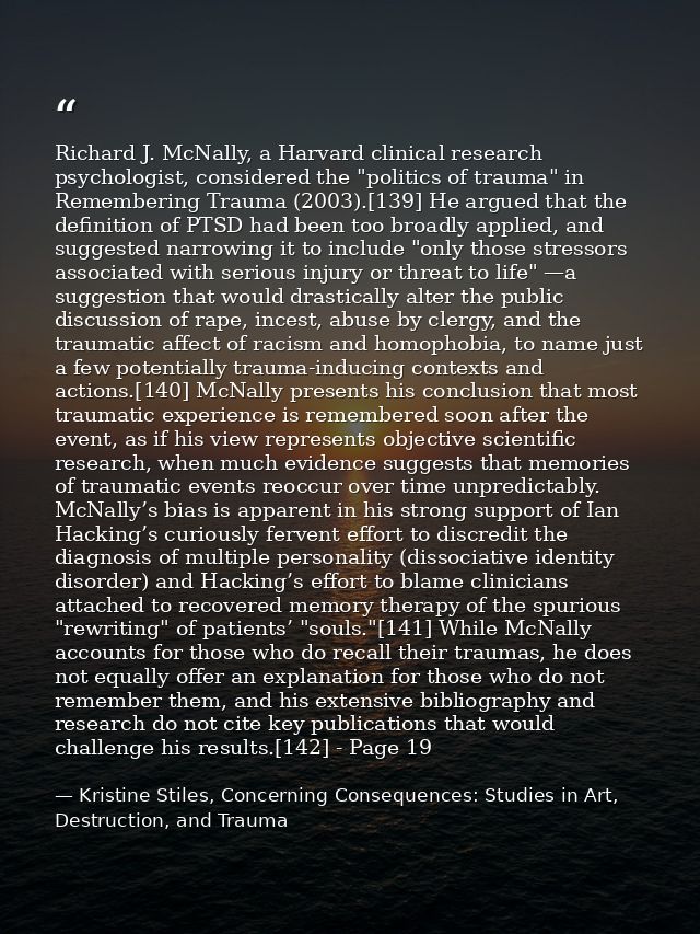 Richard J. McNally, a Harvard clinical research psychologist, considered the "politics of trauma" in Remembering Trauma  — Kristine Stiles, Concerning Consequences: Studies in Art, Destruction, and Trauma