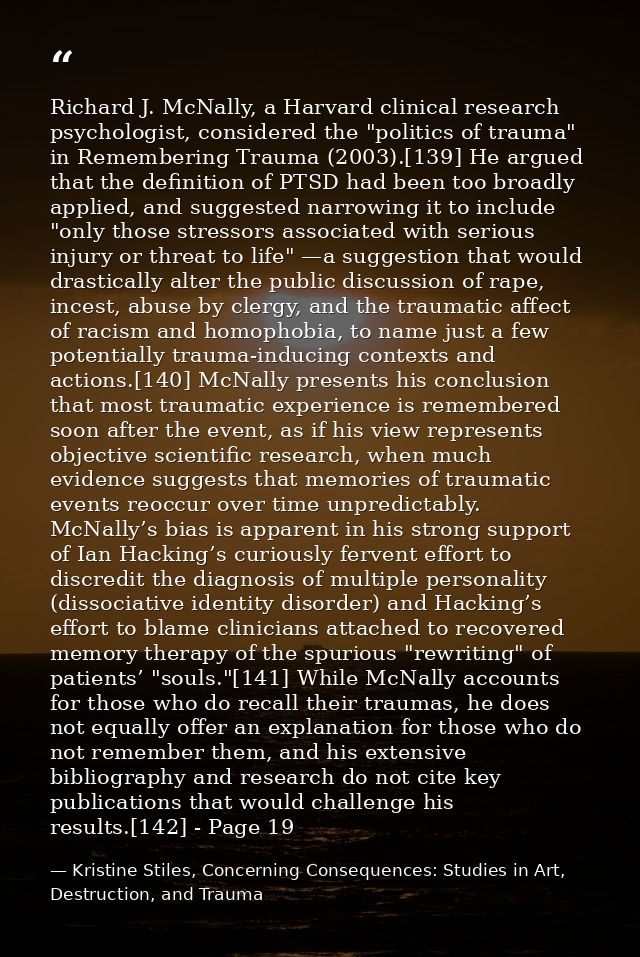 Richard J. McNally, a Harvard clinical research psychologist, considered the "politics of trauma" in Remembering Trauma  — Kristine Stiles, Concerning Consequences: Studies in Art, Destruction, and Trauma