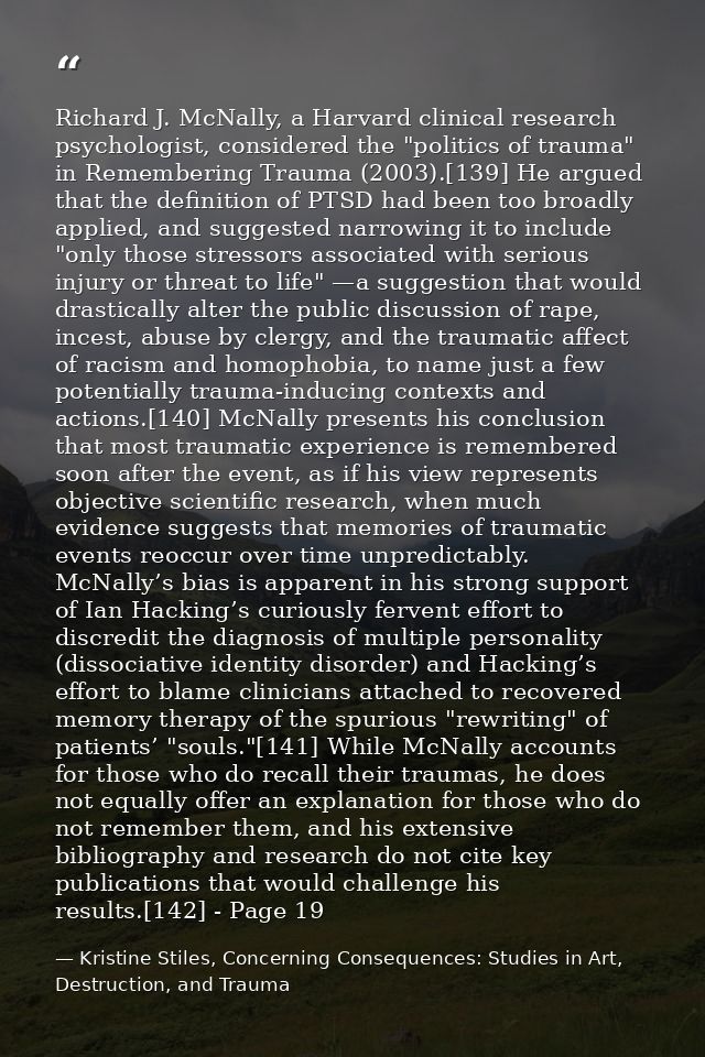 Richard J. McNally, a Harvard clinical research psychologist, considered the "politics of trauma" in Remembering Trauma  — Kristine Stiles, Concerning Consequences: Studies in Art, Destruction, and Trauma