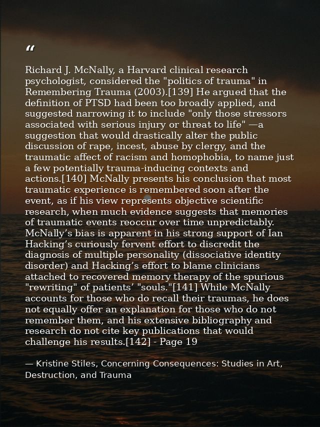 Richard J. McNally, a Harvard clinical research psychologist, considered the "politics of trauma" in Remembering Trauma  — Kristine Stiles, Concerning Consequences: Studies in Art, Destruction, and Trauma