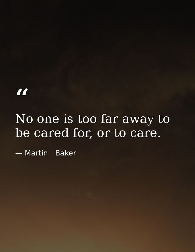 No one is too far away to be cared for, or to care. — Martin   Baker