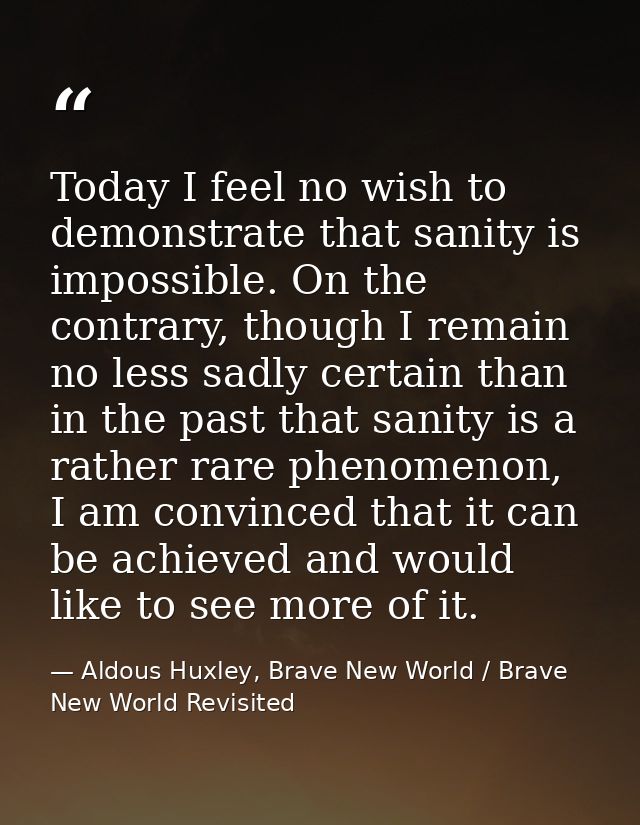 Today I feel no wish to demonstrate that sanity is impossible. On the contrary, though I remain no less sadly certain th — Aldous Huxley, Brave New World / Brave New World Revisited