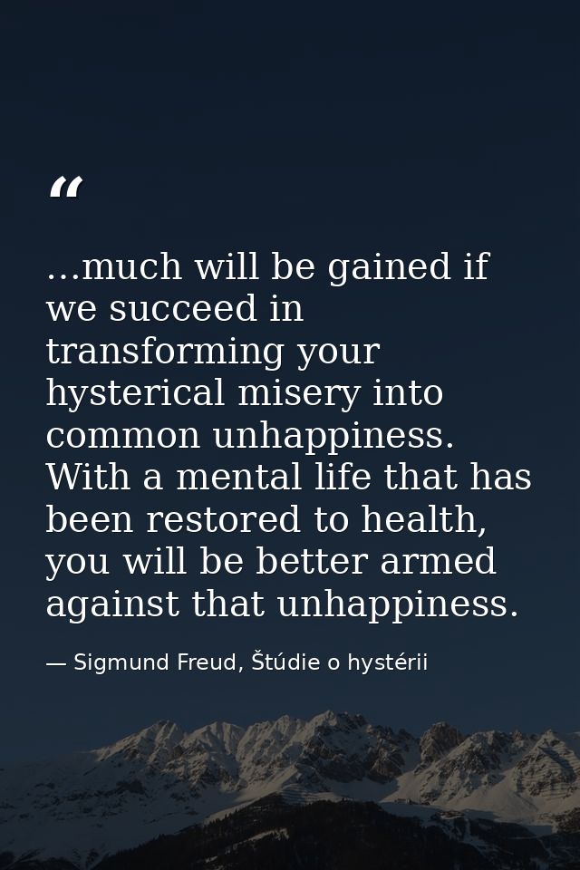 …much will be gained if we succeed in transforming your hysterical misery into common unhappiness. With a mental life th — Sigmund Freud, Štúdie o hystérii