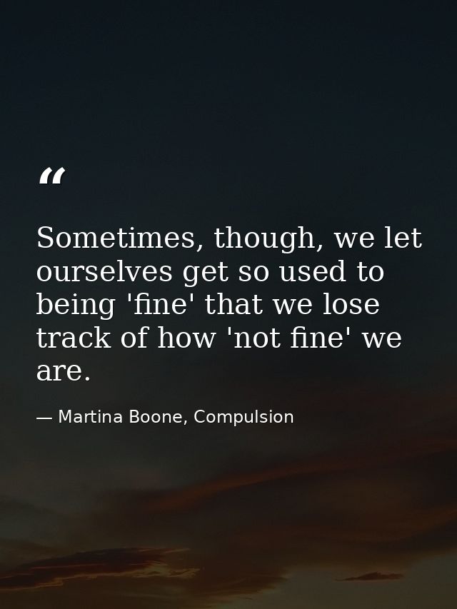 Sometimes, though, we let ourselves get so used to being 'fine' that we lose track of how 'not fine' we are. — Martina Boone, Compulsion