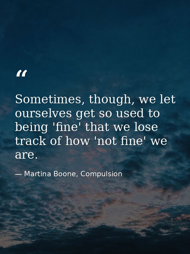 Sometimes, though, we let ourselves get so used to being 'fine' that we lose track of how 'not fine' we are. — Martina Boone, Compulsion