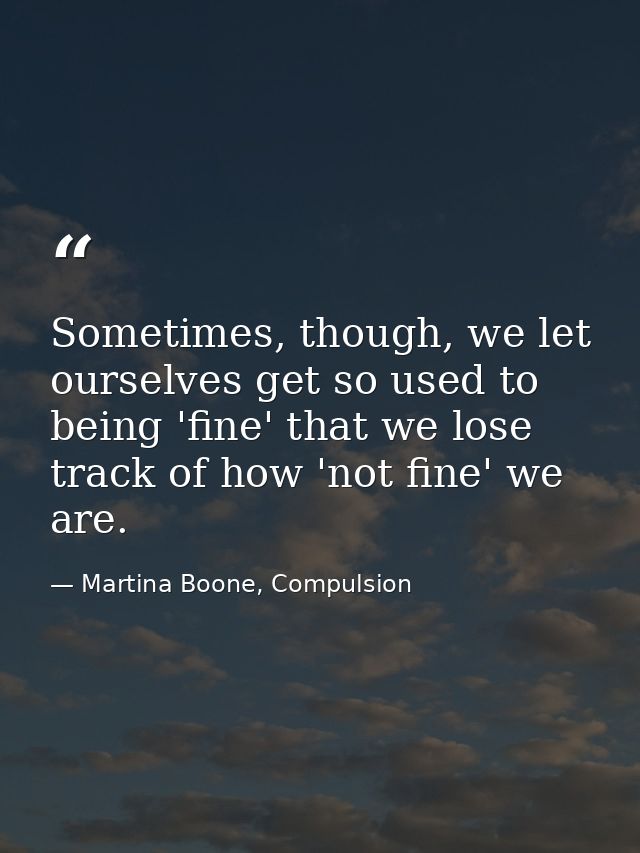 Sometimes, though, we let ourselves get so used to being 'fine' that we lose track of how 'not fine' we are. — Martina Boone, Compulsion