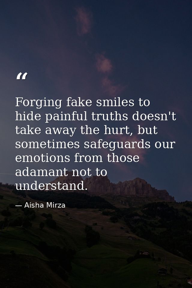 Forging fake smiles to hide painful truths doesn't take away the hurt, but sometimes safeguards our emotions from those  — Aisha Mirza