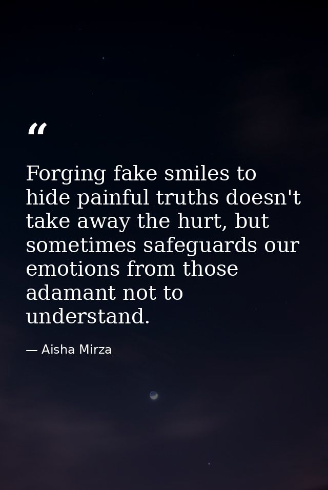 Forging fake smiles to hide painful truths doesn't take away the hurt, but sometimes safeguards our emotions from those  — Aisha Mirza