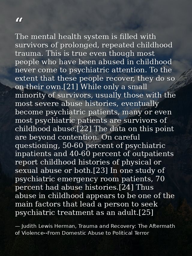 The mental health system is filled with survivors of prolonged, repeated childhood trauma. This is true even though most — Judith Lewis Herman, Trauma and Recovery: The Aftermath of Violence--From Domestic Abuse to Political Terror