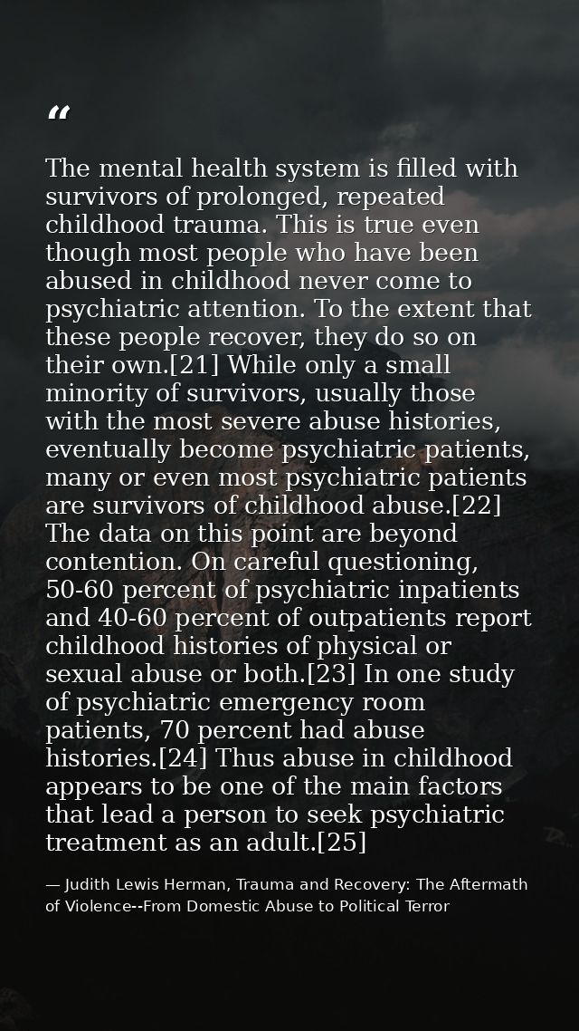 The mental health system is filled with survivors of prolonged, repeated childhood trauma. This is true even though most — Judith Lewis Herman, Trauma and Recovery: The Aftermath of Violence--From Domestic Abuse to Political Terror