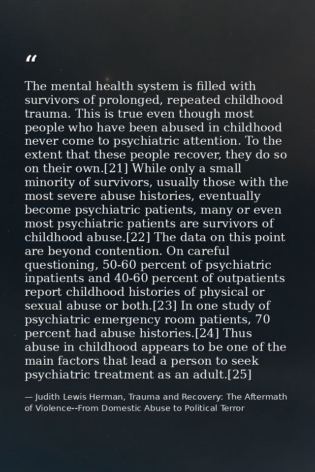 The mental health system is filled with survivors of prolonged, repeated childhood trauma. This is true even though most — Judith Lewis Herman, Trauma and Recovery: The Aftermath of Violence--From Domestic Abuse to Political Terror