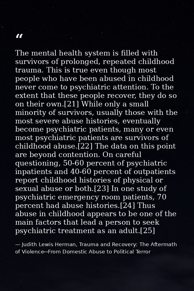 The mental health system is filled with survivors of prolonged, repeated childhood trauma. This is true even though most — Judith Lewis Herman, Trauma and Recovery: The Aftermath of Violence--From Domestic Abuse to Political Terror