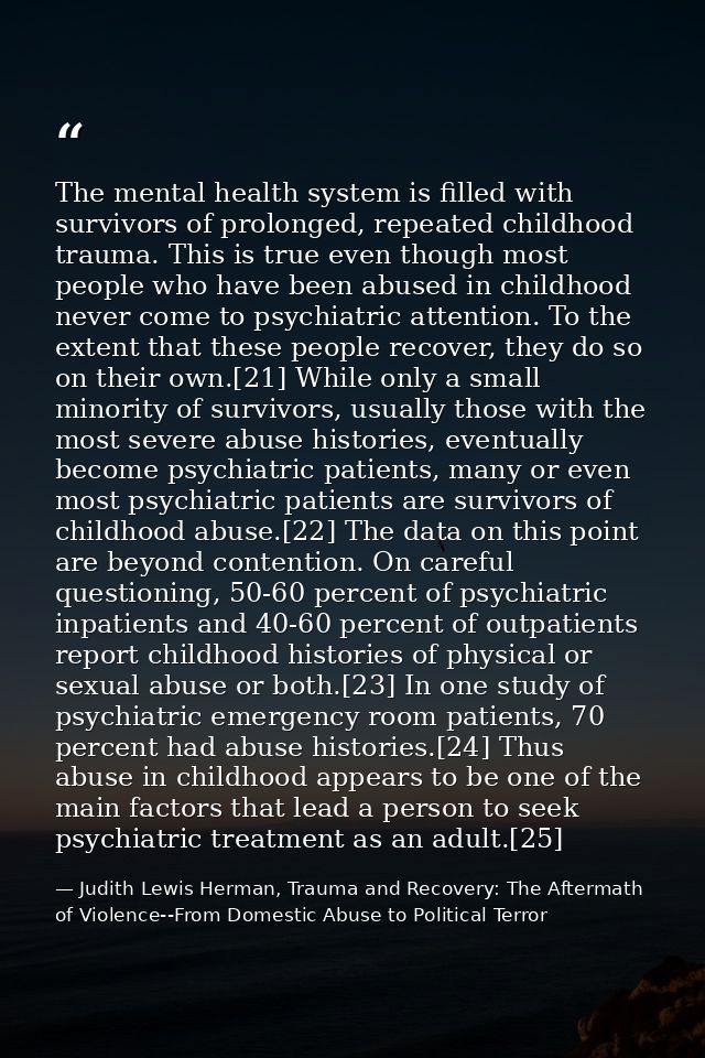 The mental health system is filled with survivors of prolonged, repeated childhood trauma. This is true even though most — Judith Lewis Herman, Trauma and Recovery: The Aftermath of Violence--From Domestic Abuse to Political Terror