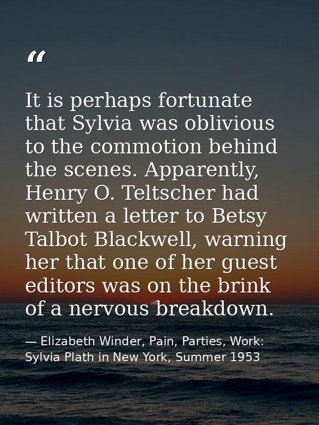 It is perhaps fortunate that Sylvia was oblivious to the commotion behind the scenes. Apparently, Henry O. Teltscher had — Elizabeth Winder, Pain, Parties, Work: Sylvia Plath in New York, Summer 1953