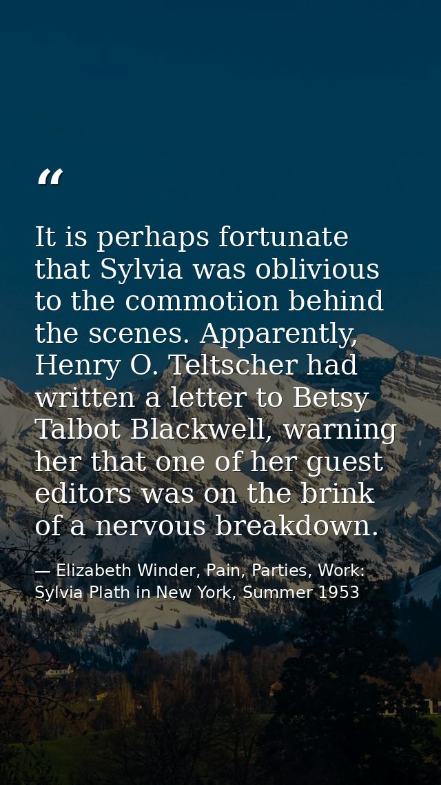 It is perhaps fortunate that Sylvia was oblivious to the commotion behind the scenes. Apparently, Henry O. Teltscher had — Elizabeth Winder, Pain, Parties, Work: Sylvia Plath in New York, Summer 1953