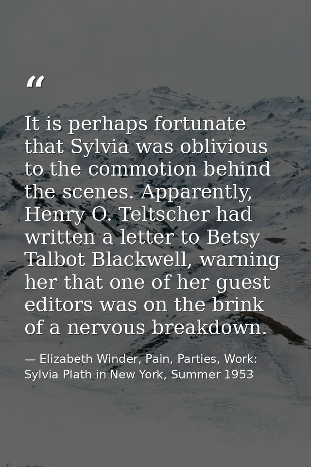 It is perhaps fortunate that Sylvia was oblivious to the commotion behind the scenes. Apparently, Henry O. Teltscher had — Elizabeth Winder, Pain, Parties, Work: Sylvia Plath in New York, Summer 1953