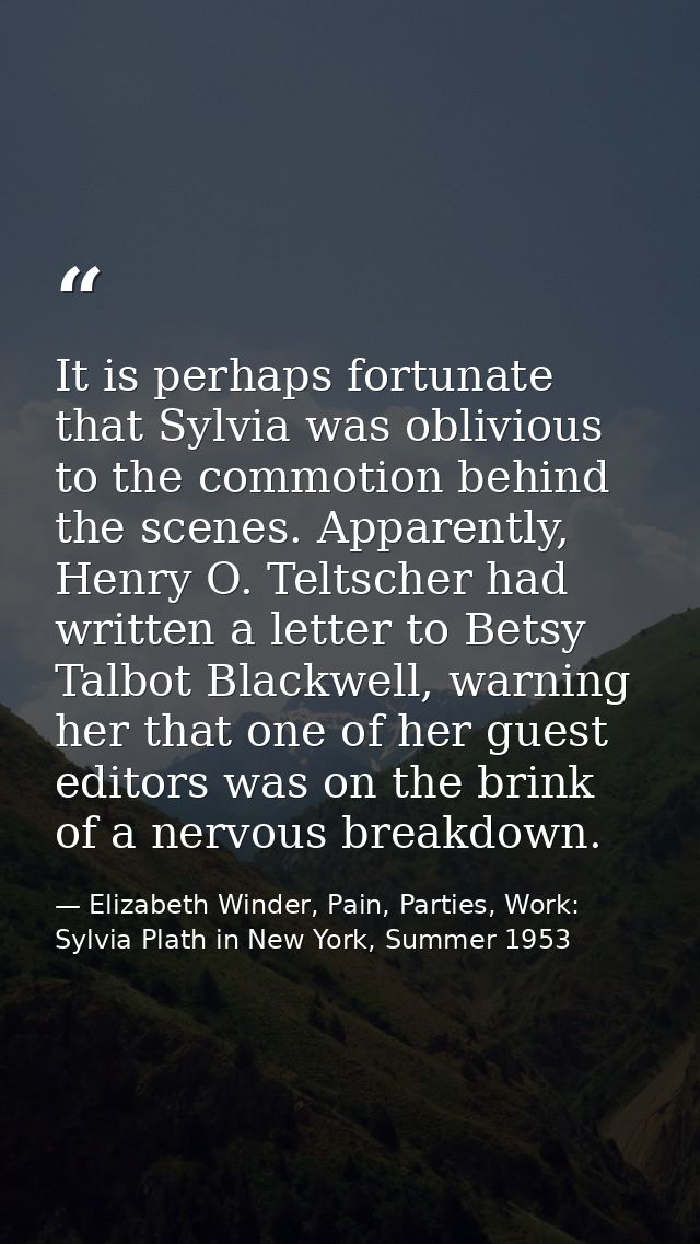 It is perhaps fortunate that Sylvia was oblivious to the commotion behind the scenes. Apparently, Henry O. Teltscher had — Elizabeth Winder, Pain, Parties, Work: Sylvia Plath in New York, Summer 1953