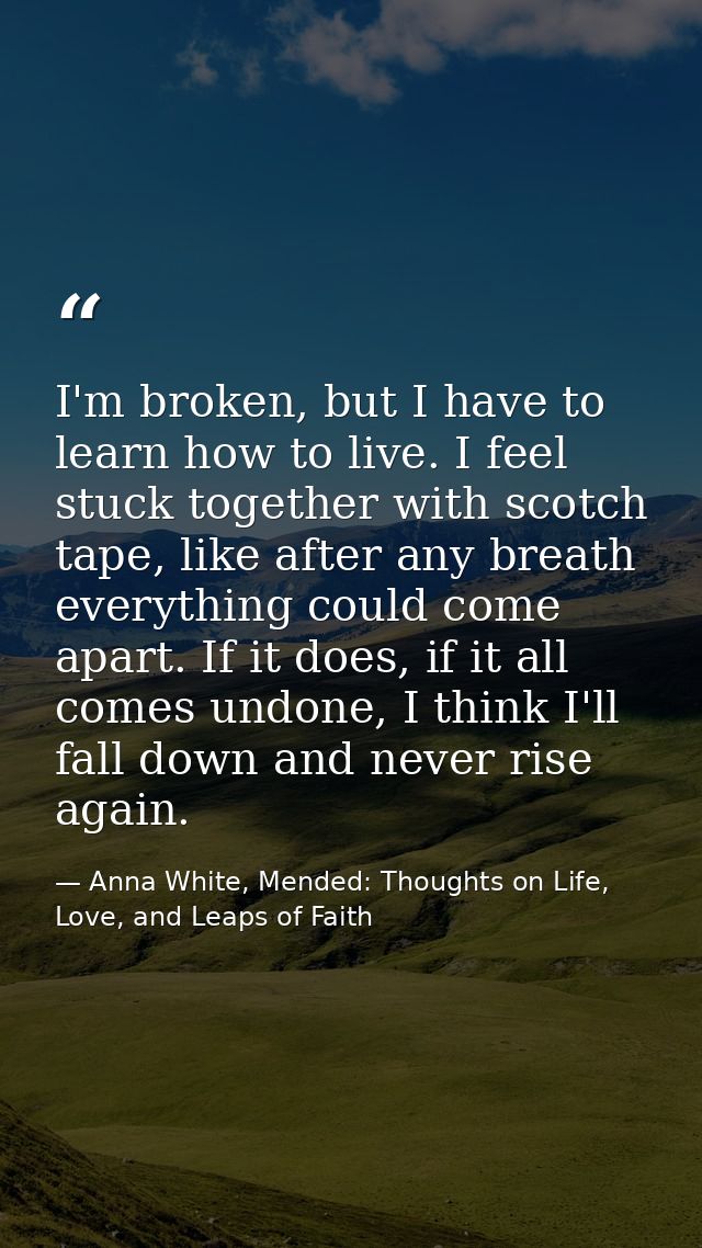 I'm broken, but I have to learn how to live. I feel stuck together with scotch tape, like after any breath everything co — Anna White, Mended: Thoughts on Life, Love, and Leaps of Faith