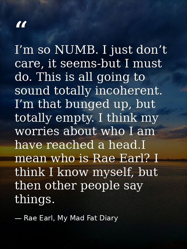 I’m so NUMB. I just don’t care, it seems-but I must do. This is all going to sound totally incoherent. I’m that bunged u — Rae Earl, My Mad Fat Diary