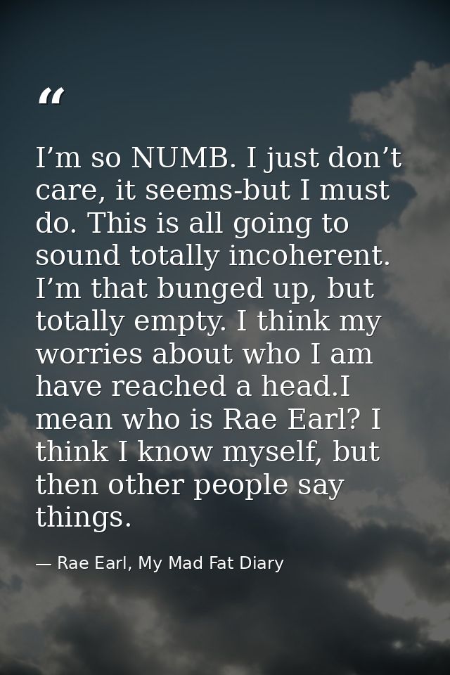 I’m so NUMB. I just don’t care, it seems-but I must do. This is all going to sound totally incoherent. I’m that bunged u — Rae Earl, My Mad Fat Diary