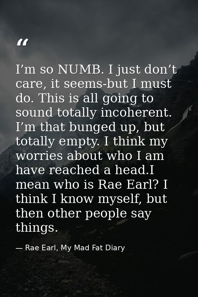 I’m so NUMB. I just don’t care, it seems-but I must do. This is all going to sound totally incoherent. I’m that bunged u — Rae Earl, My Mad Fat Diary