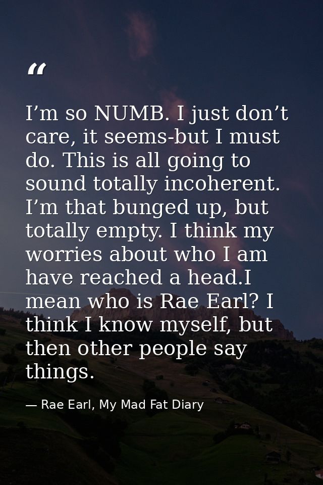 I’m so NUMB. I just don’t care, it seems-but I must do. This is all going to sound totally incoherent. I’m that bunged u — Rae Earl, My Mad Fat Diary